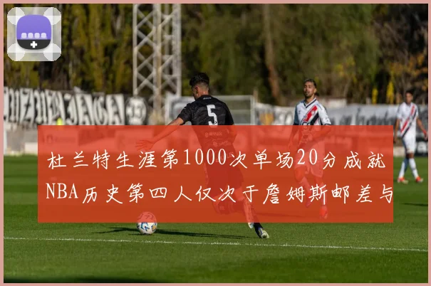 杜兰特生涯第1000次单场20分成就NBA历史第四人仅次于詹姆斯邮差与天勾