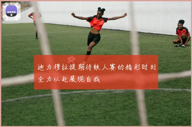 迪力穆拉提期待铁人赛的精彩时刻全力以赴展现自我