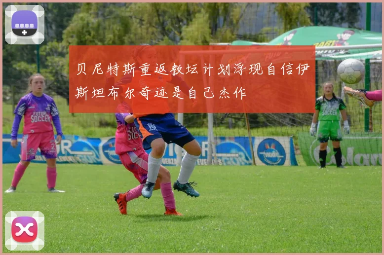 贝尼特斯重返教坛计划浮现自信伊斯坦布尔奇迹是自己杰作