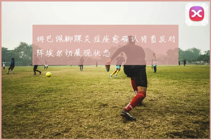 姆巴佩脚踝炎症痊愈确认将首发对阵埃尔切展现状态