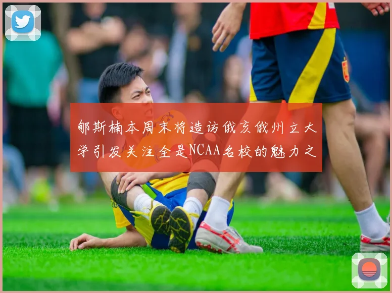 郇斯楠本周末将造访俄亥俄州立大学引发关注全是NCAA名校的魅力之旅