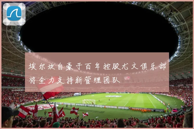 埃尔坎自豪于百年控股尤文俱乐部将全力支持新管理团队
