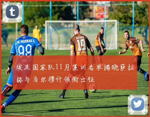 埃及国家队11月集训名单揭晓萨拉赫与马尔穆什领衔出征