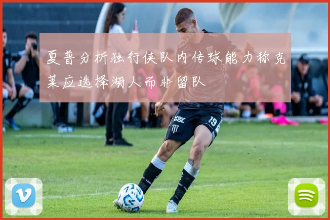 夏普分析独行侠队内传球能力称克莱应选择湖人而非留队