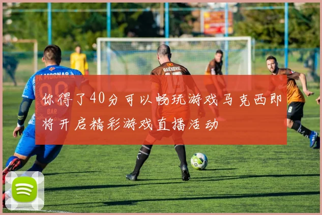 你得了40分可以畅玩游戏马克西即将开启精彩游戏直播活动