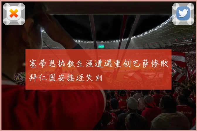 塞蒂恩执教生涯遭遇重创巴萨惨败拜仁国安接连失利