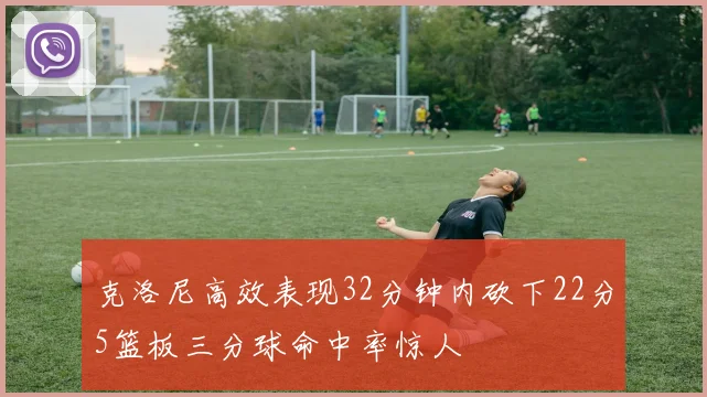 克洛尼高效表现32分钟内砍下22分5篮板三分球命中率惊人