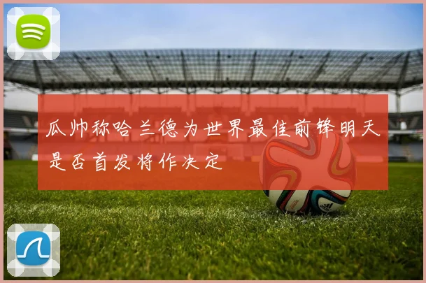 瓜帅称哈兰德为世界最佳前锋明天是否首发将作决定