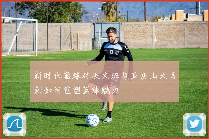 新时代篮球对决文班与亚历山大马刺如何重塑篮球魅力