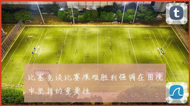 比塞克谈比赛艰难胜利强调在困境中坚持的重要性