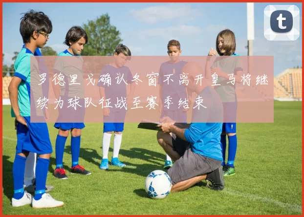 罗德里戈确认冬窗不离开皇马将继续为球队征战至赛季结束