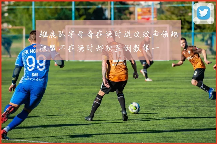雄鹿队字母哥在场时进攻效率领跑联盟不在场时却跌至倒数第一
