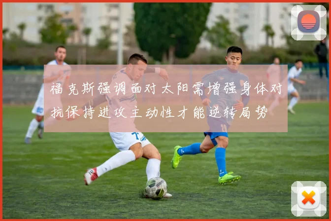 福克斯强调面对太阳需增强身体对抗保持进攻主动性才能逆转局势