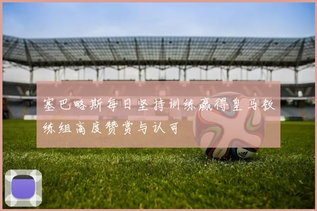塞巴略斯每日坚持训练赢得皇马教练组高度赞赏与认可