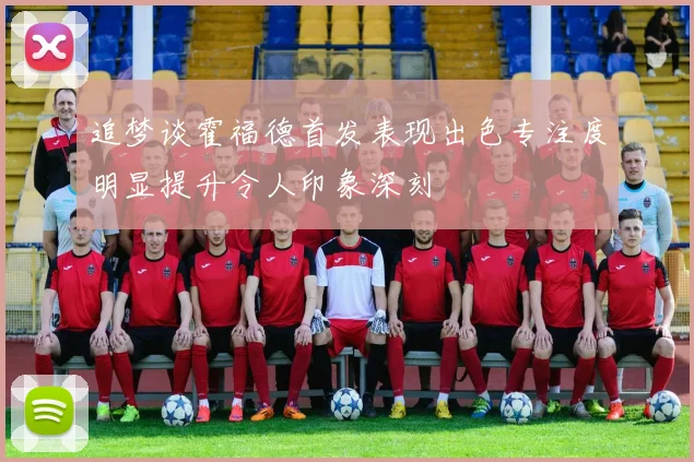 追梦谈霍福德首发表现出色专注度明显提升令人印象深刻