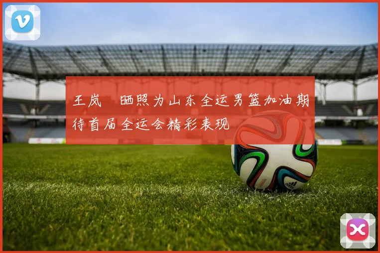 王岚嵚晒照为山东全运男篮加油期待首届全运会精彩表现