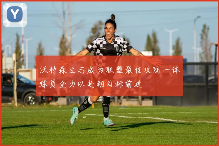 沃特森立志成为联盟最佳攻防一体球员全力以赴朝目标前进