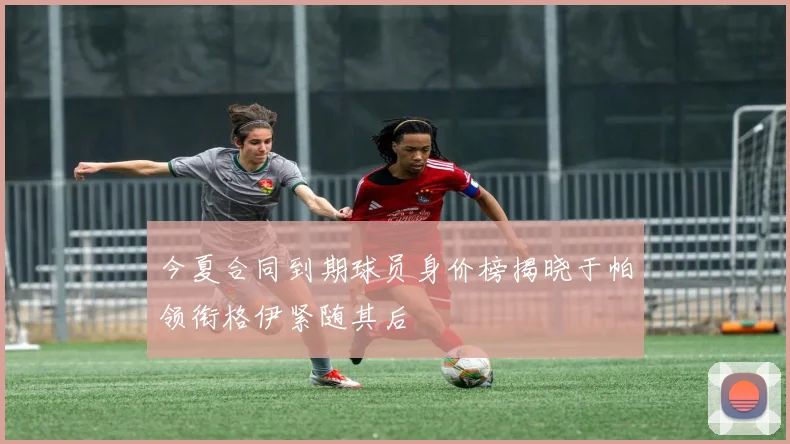今夏合同到期球员身价榜揭晓于帕领衔格伊紧随其后
