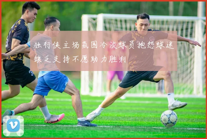 独行侠主场氛围冷淡球员抱怨球迷缺乏支持不愿助力胜利