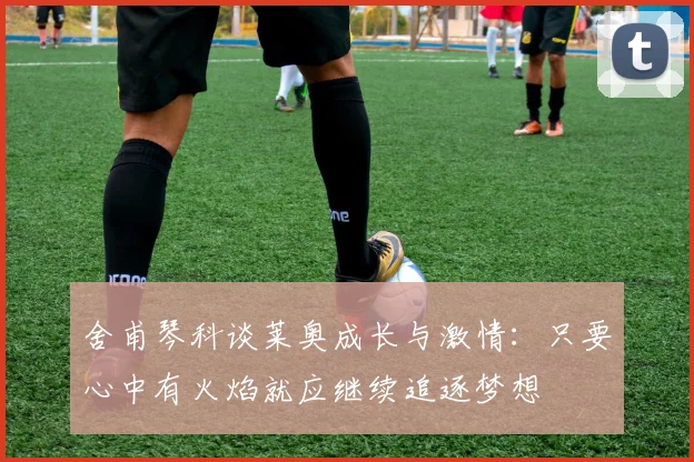 舍甫琴科谈莱奥成长与激情：只要心中有火焰就应继续追逐梦想