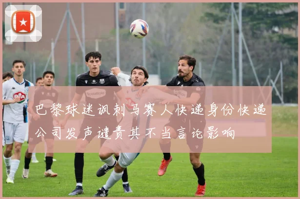 巴黎球迷讽刺马赛人快递身份快递公司发声谴责其不当言论影响