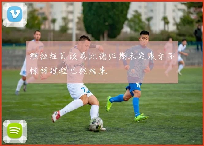 维拉纽瓦谈恩比德归期未定表示不惊讶过程已然结束