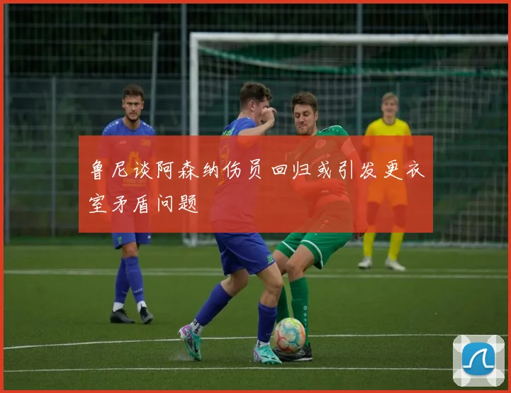 鲁尼谈阿森纳伤员回归或引发更衣室矛盾问题