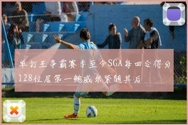 单打王争霸赛季至今SGA每回合得分128位居第一鲍威尔紧随其后