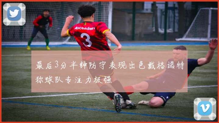 最后3分半钟防守表现出色戴格诺特称球队专注力极强